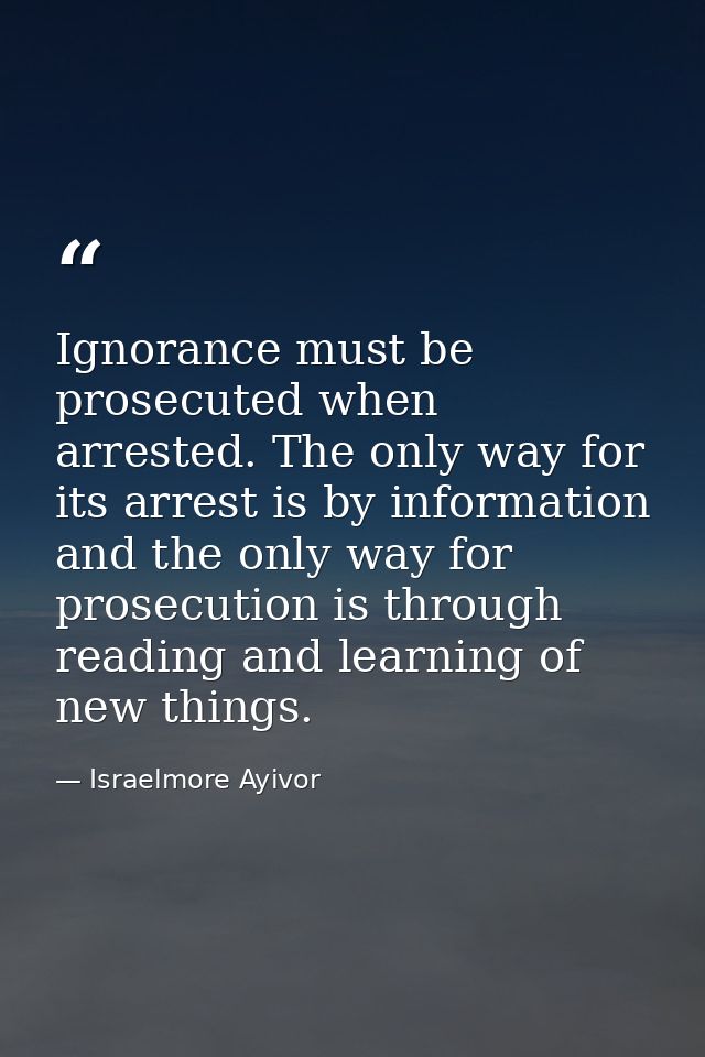 Ignorance must be prosecuted when arrested. The only way for its arrest is by information and the only way for prosecuti — Israelmore Ayivor