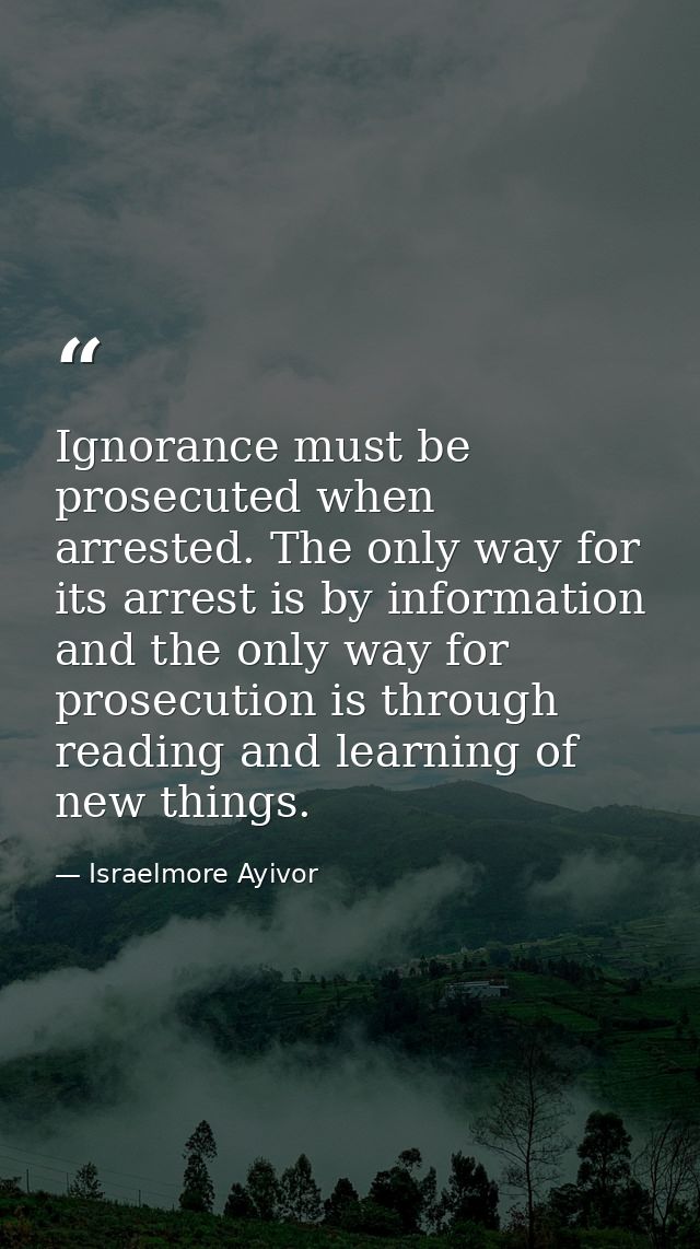 Ignorance must be prosecuted when arrested. The only way for its arrest is by information and the only way for prosecuti — Israelmore Ayivor