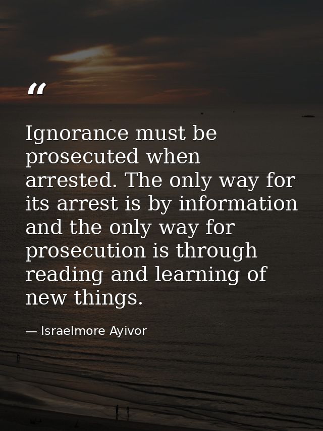 Ignorance must be prosecuted when arrested. The only way for its arrest is by information and the only way for prosecuti — Israelmore Ayivor