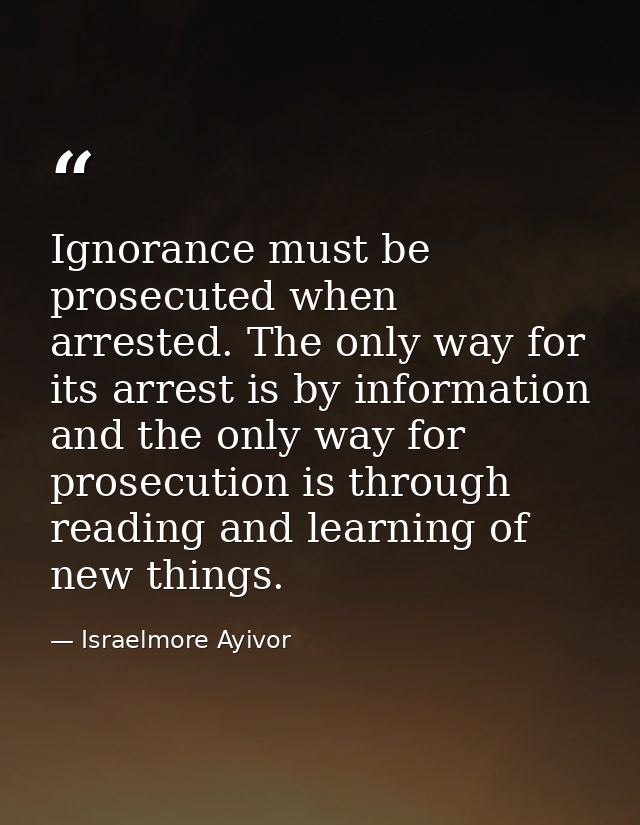 Ignorance must be prosecuted when arrested. The only way for its arrest is by information and the only way for prosecuti — Israelmore Ayivor