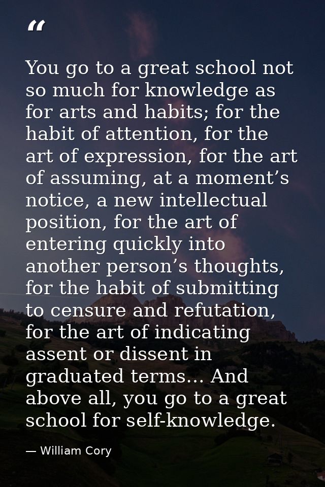 You go to a great school not so much for knowledge as for arts and habits; for the habit of attention, for the art of ex — William Cory