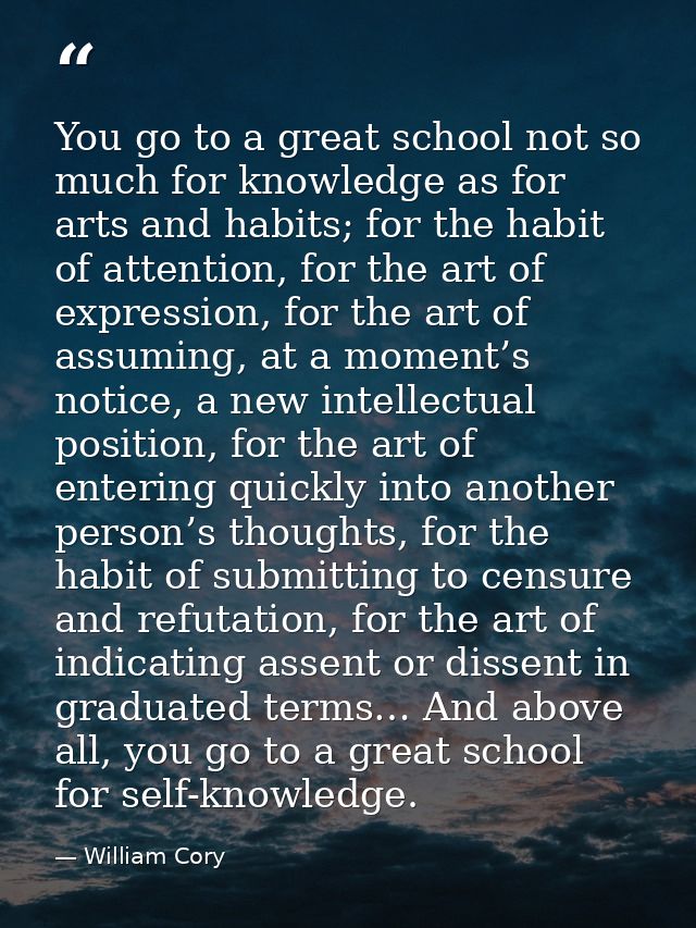 You go to a great school not so much for knowledge as for arts and habits; for the habit of attention, for the art of ex — William Cory
