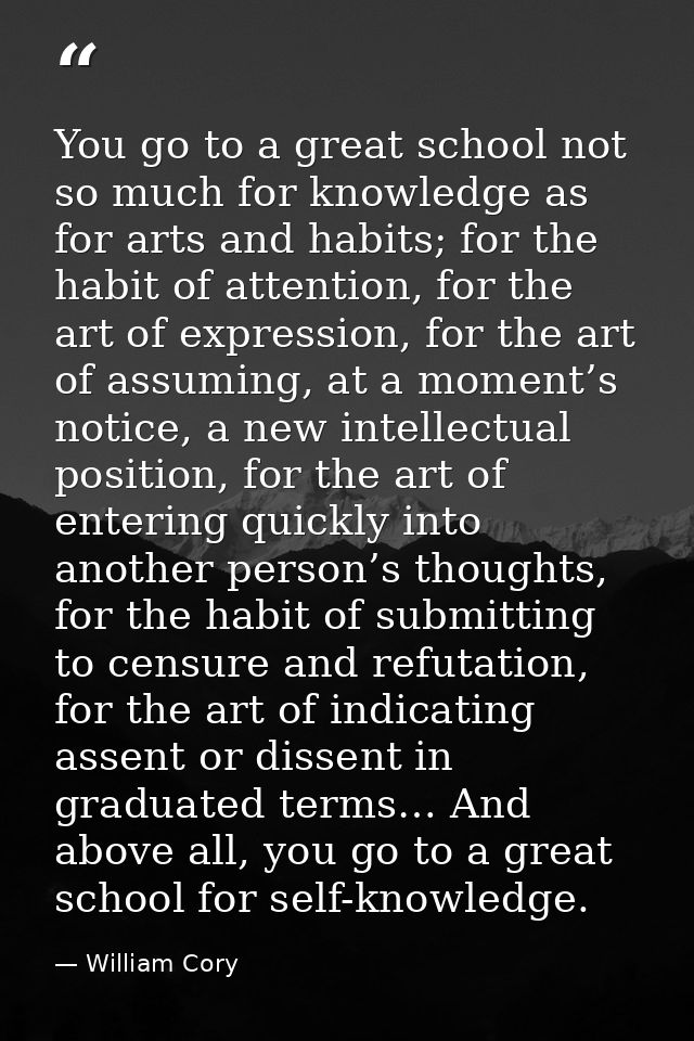 You go to a great school not so much for knowledge as for arts and habits; for the habit of attention, for the art of ex — William Cory