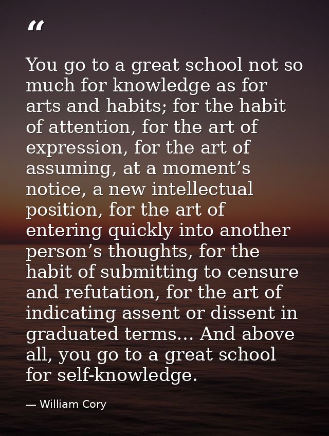 You go to a great school not so much for knowledge as for arts and habits; for the habit of attention, for the art of ex — William Cory
