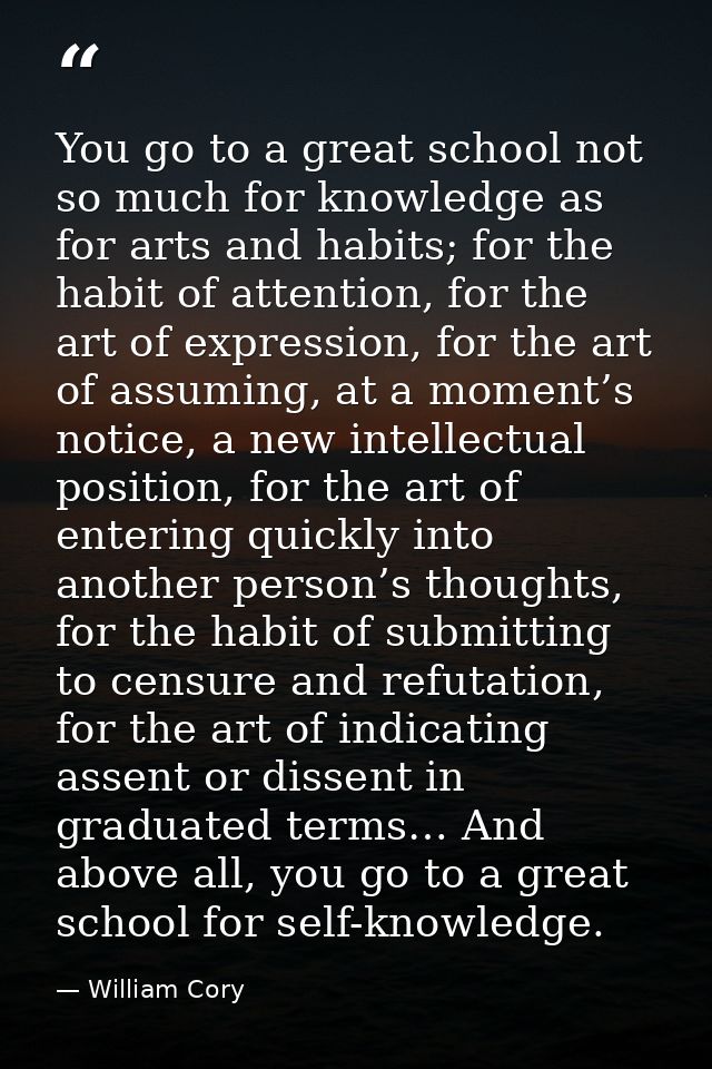 You go to a great school not so much for knowledge as for arts and habits; for the habit of attention, for the art of ex — William Cory