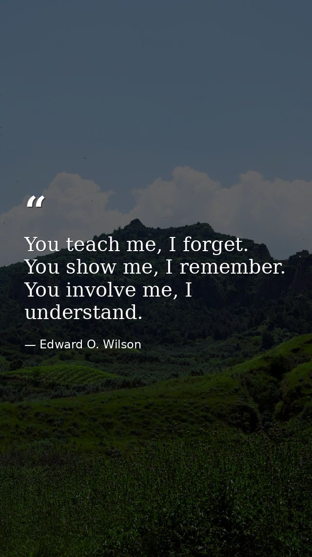 You teach me, I forget. You show me, I remember. You involve me, I understand. — Edward O. Wilson