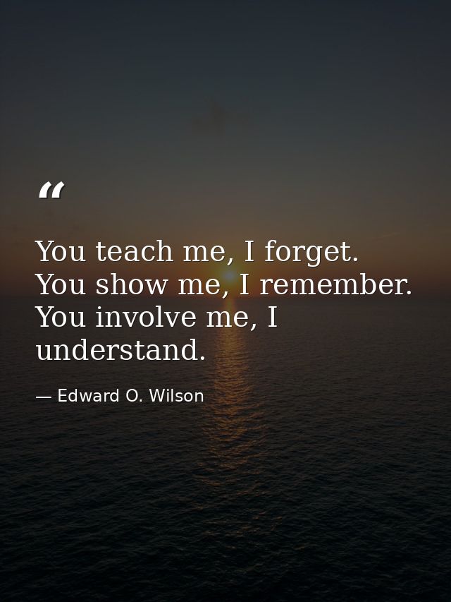 You teach me, I forget. You show me, I remember. You involve me, I understand. — Edward O. Wilson