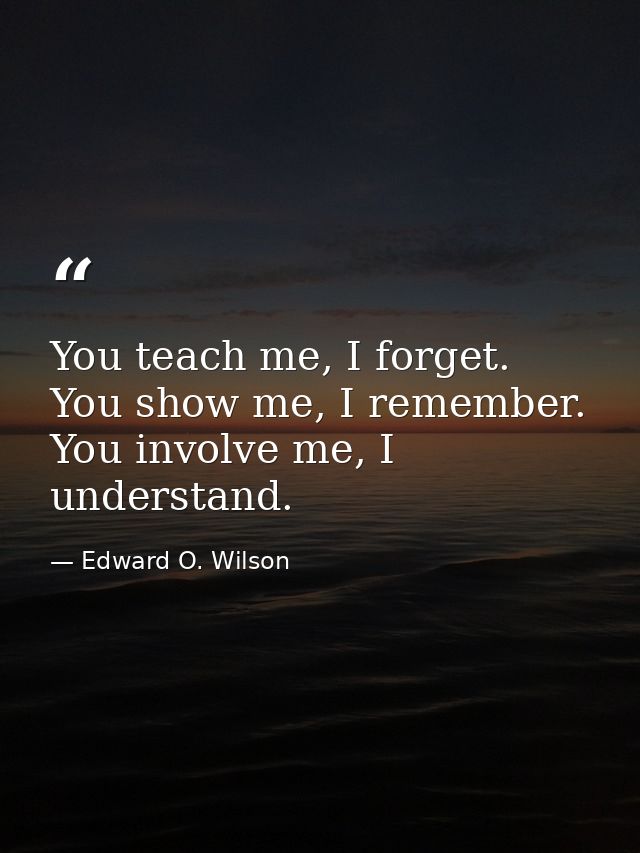 You teach me, I forget. You show me, I remember. You involve me, I understand. — Edward O. Wilson