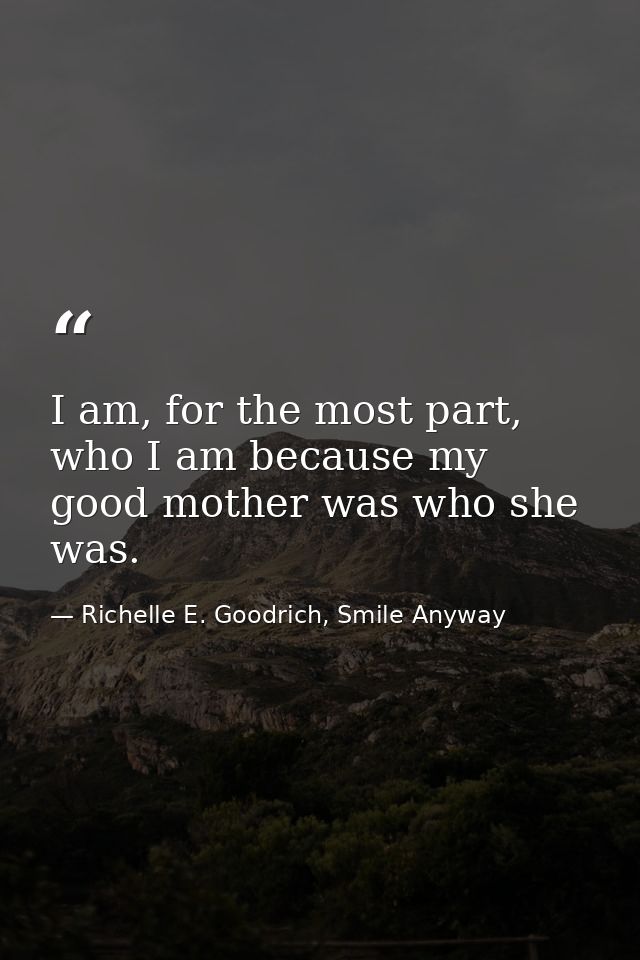 I am, for the most part, who I am because my good mother was who she was. — Richelle E. Goodrich, Smile Anyway
