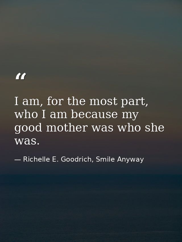 I am, for the most part, who I am because my good mother was who she was. — Richelle E. Goodrich, Smile Anyway