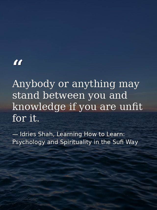 Anybody or anything may stand between you and knowledge if you are unfit for it. — Idries Shah, Learning How to Learn: Psychology and Spirituality in the Sufi Way
