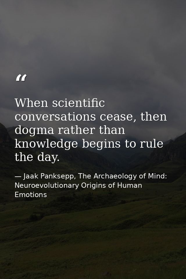 When scientific conversations cease, then dogma rather than knowledge begins to rule the day. — Jaak Panksepp, The Archaeology of Mind: Neuroevolutionary Origins of Human Emotions