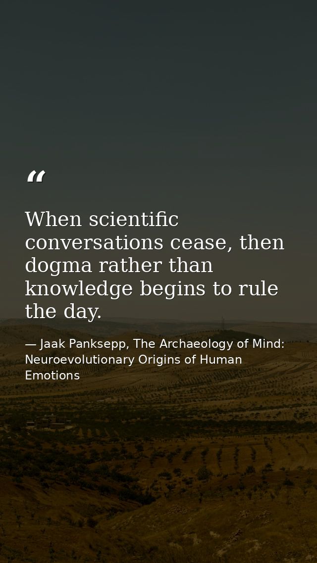 When scientific conversations cease, then dogma rather than knowledge begins to rule the day. — Jaak Panksepp, The Archaeology of Mind: Neuroevolutionary Origins of Human Emotions