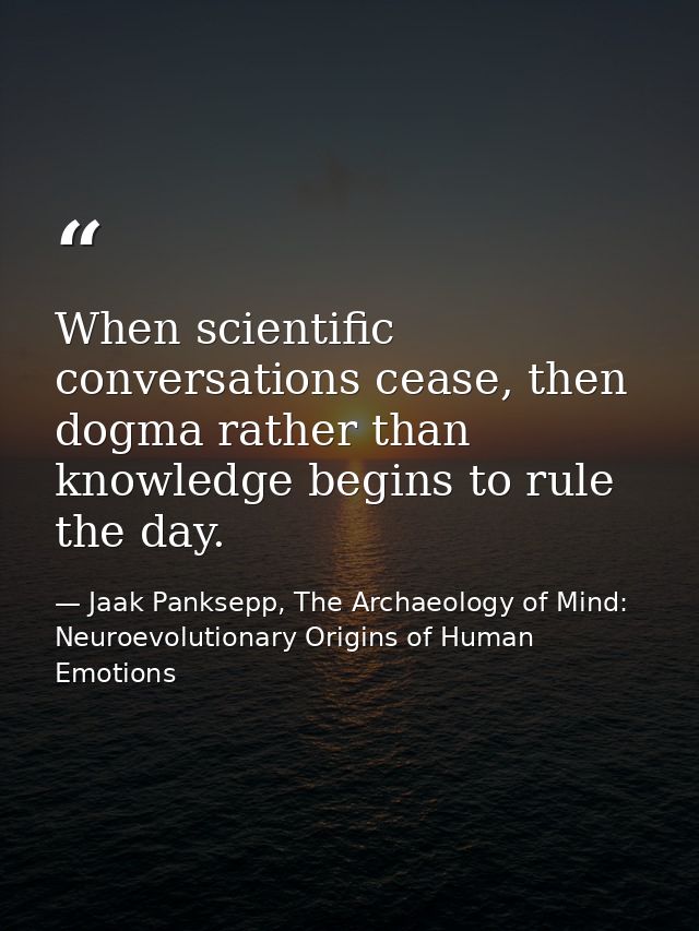 When scientific conversations cease, then dogma rather than knowledge begins to rule the day. — Jaak Panksepp, The Archaeology of Mind: Neuroevolutionary Origins of Human Emotions