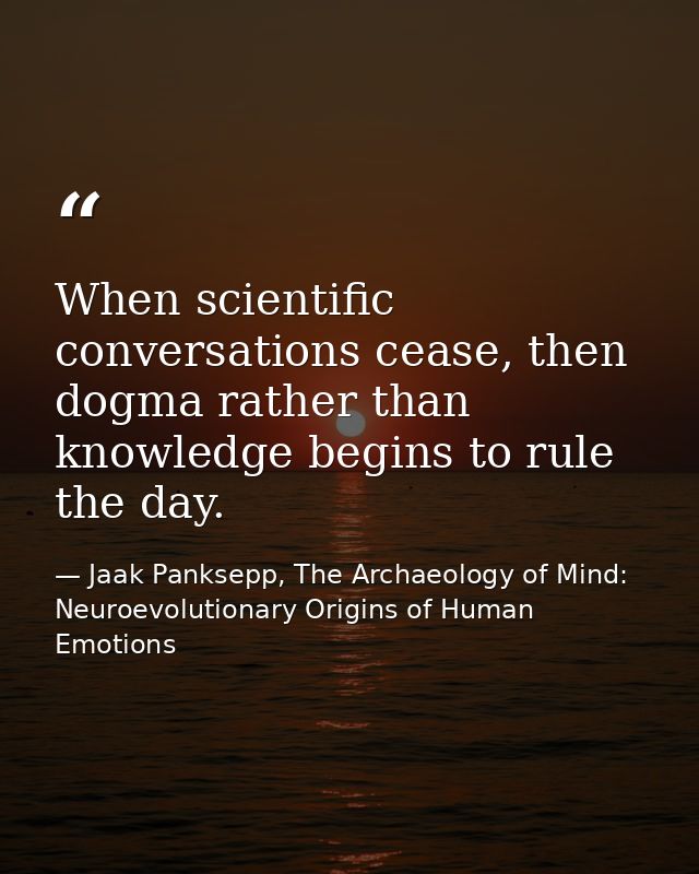 When scientific conversations cease, then dogma rather than knowledge begins to rule the day. — Jaak Panksepp, The Archaeology of Mind: Neuroevolutionary Origins of Human Emotions