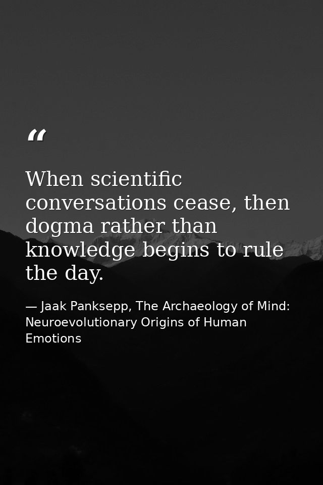 When scientific conversations cease, then dogma rather than knowledge begins to rule the day. — Jaak Panksepp, The Archaeology of Mind: Neuroevolutionary Origins of Human Emotions