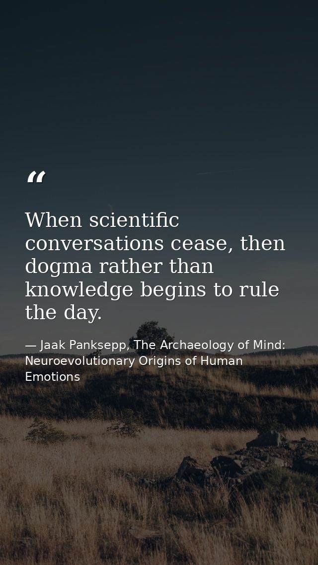 When scientific conversations cease, then dogma rather than knowledge begins to rule the day. — Jaak Panksepp, The Archaeology of Mind: Neuroevolutionary Origins of Human Emotions
