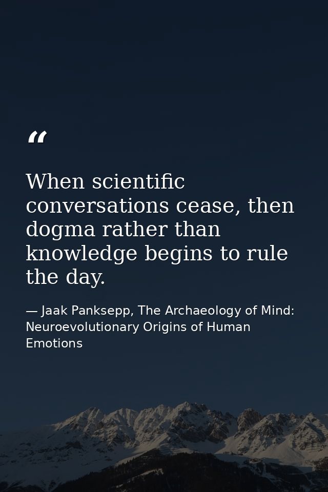 When scientific conversations cease, then dogma rather than knowledge begins to rule the day. — Jaak Panksepp, The Archaeology of Mind: Neuroevolutionary Origins of Human Emotions