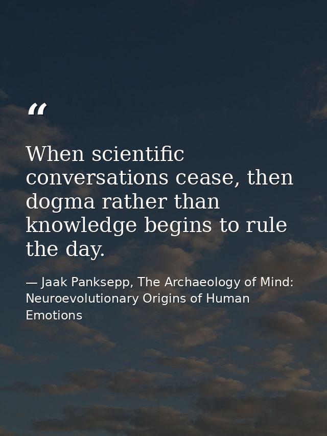 When scientific conversations cease, then dogma rather than knowledge begins to rule the day. — Jaak Panksepp, The Archaeology of Mind: Neuroevolutionary Origins of Human Emotions