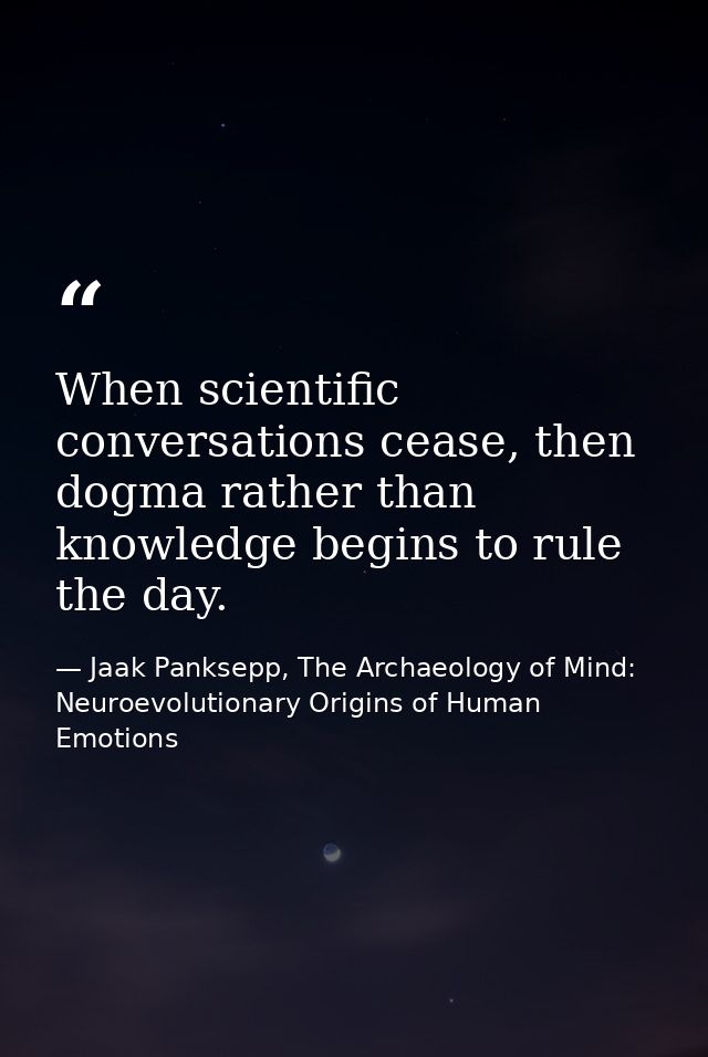 When scientific conversations cease, then dogma rather than knowledge begins to rule the day. — Jaak Panksepp, The Archaeology of Mind: Neuroevolutionary Origins of Human Emotions