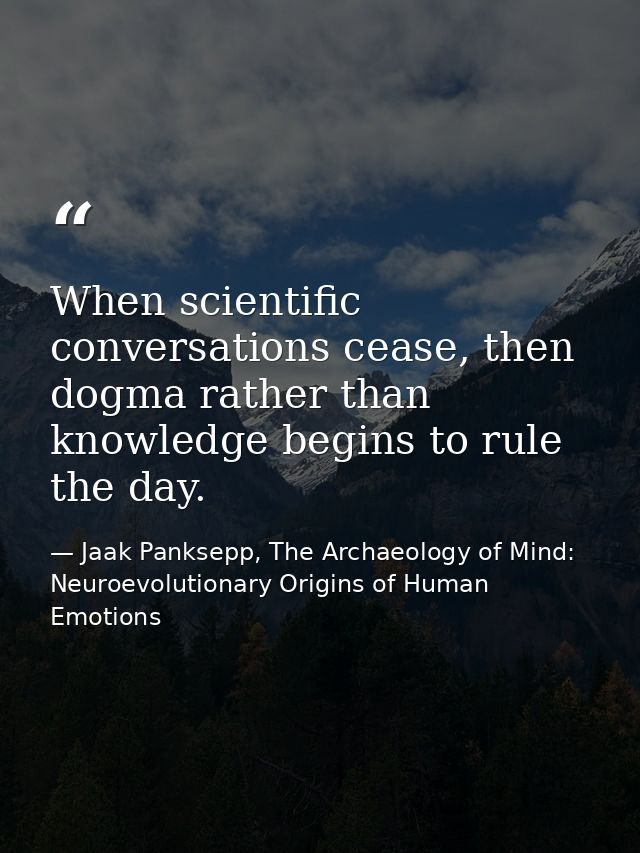 When scientific conversations cease, then dogma rather than knowledge begins to rule the day. — Jaak Panksepp, The Archaeology of Mind: Neuroevolutionary Origins of Human Emotions