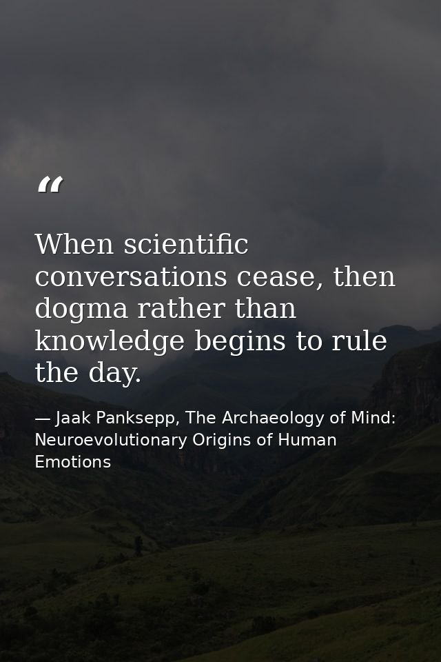 When scientific conversations cease, then dogma rather than knowledge begins to rule the day. — Jaak Panksepp, The Archaeology of Mind: Neuroevolutionary Origins of Human Emotions