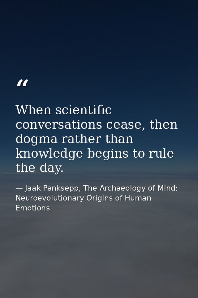 When scientific conversations cease, then dogma rather than knowledge begins to rule the day. — Jaak Panksepp, The Archaeology of Mind: Neuroevolutionary Origins of Human Emotions