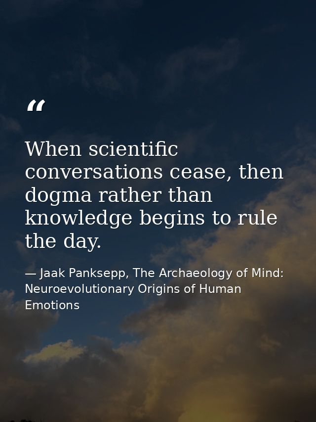 When scientific conversations cease, then dogma rather than knowledge begins to rule the day. — Jaak Panksepp, The Archaeology of Mind: Neuroevolutionary Origins of Human Emotions