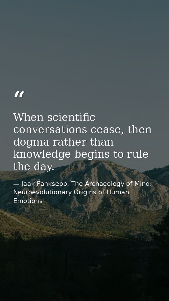 When scientific conversations cease, then dogma rather than knowledge begins to rule the day. — Jaak Panksepp, The Archaeology of Mind: Neuroevolutionary Origins of Human Emotions