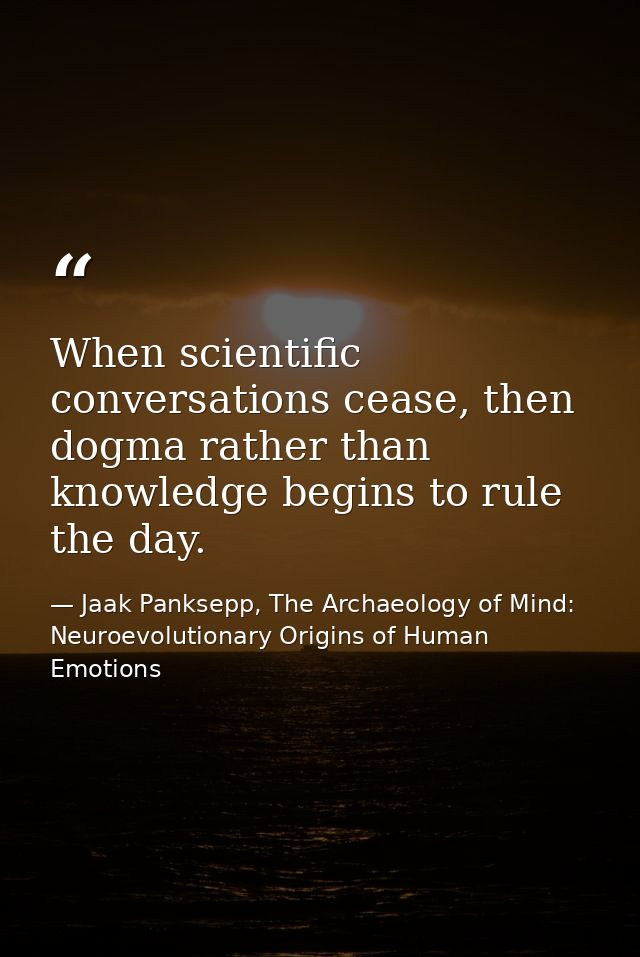 When scientific conversations cease, then dogma rather than knowledge begins to rule the day. — Jaak Panksepp, The Archaeology of Mind: Neuroevolutionary Origins of Human Emotions