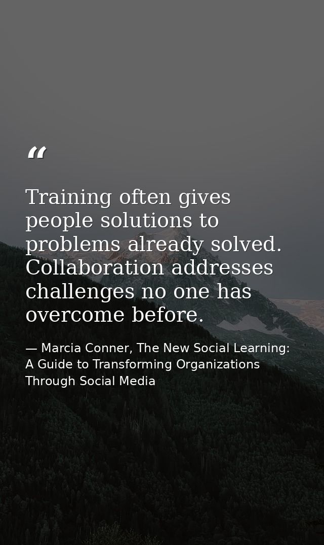 Training often gives people solutions to problems already solved. Collaboration addresses challenges no one has overcome — Marcia Conner, The New Social Learning: A Guide to Transforming Organizations Through Social Media