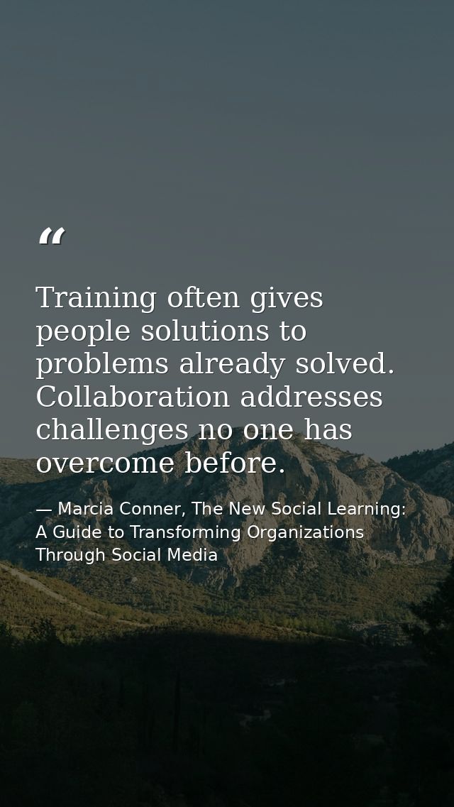 Training often gives people solutions to problems already solved. Collaboration addresses challenges no one has overcome — Marcia Conner, The New Social Learning: A Guide to Transforming Organizations Through Social Media
