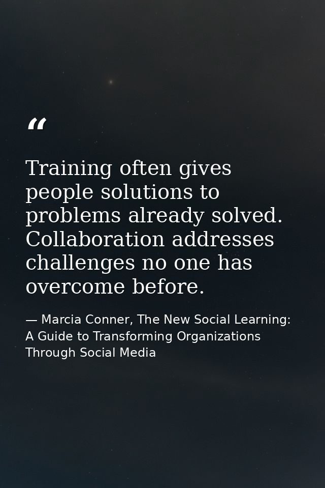 Training often gives people solutions to problems already solved. Collaboration addresses challenges no one has overcome — Marcia Conner, The New Social Learning: A Guide to Transforming Organizations Through Social Media