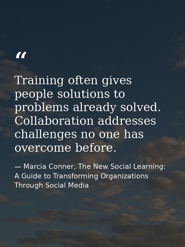 Training often gives people solutions to problems already solved. Collaboration addresses challenges no one has overcome — Marcia Conner, The New Social Learning: A Guide to Transforming Organizations Through Social Media