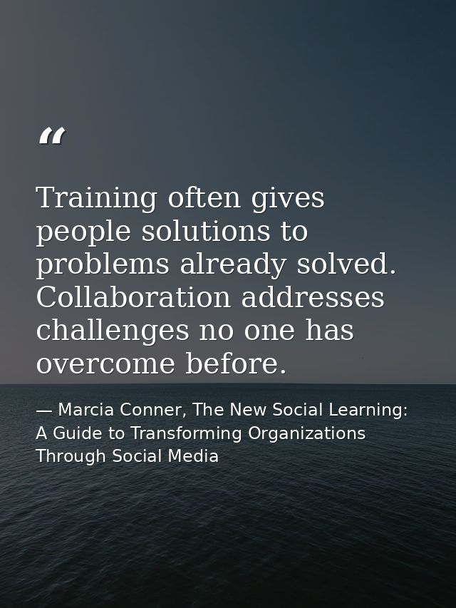 Training often gives people solutions to problems already solved. Collaboration addresses challenges no one has overcome — Marcia Conner, The New Social Learning: A Guide to Transforming Organizations Through Social Media