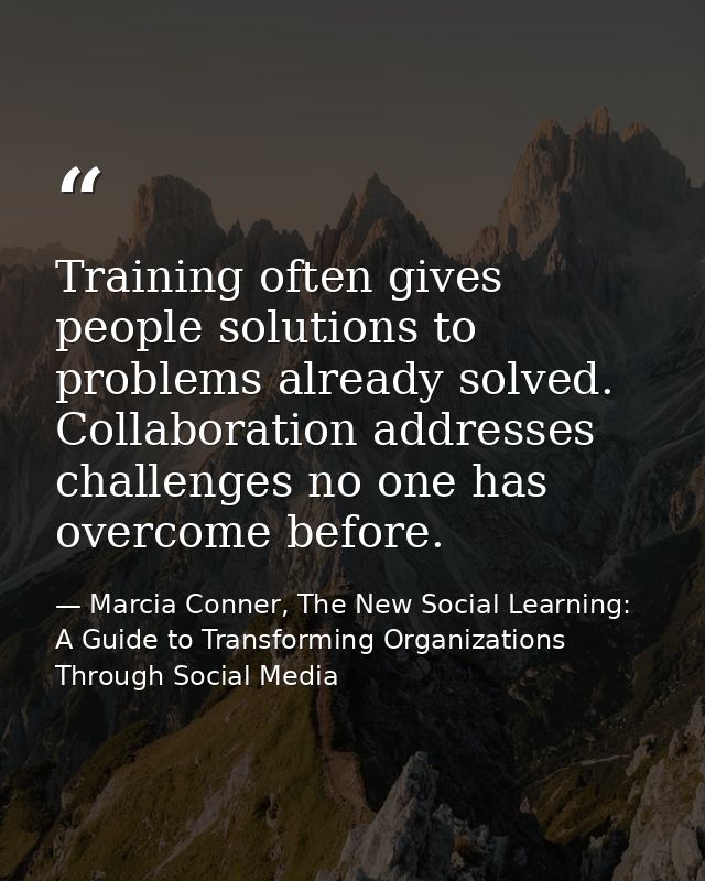 Training often gives people solutions to problems already solved. Collaboration addresses challenges no one has overcome — Marcia Conner, The New Social Learning: A Guide to Transforming Organizations Through Social Media