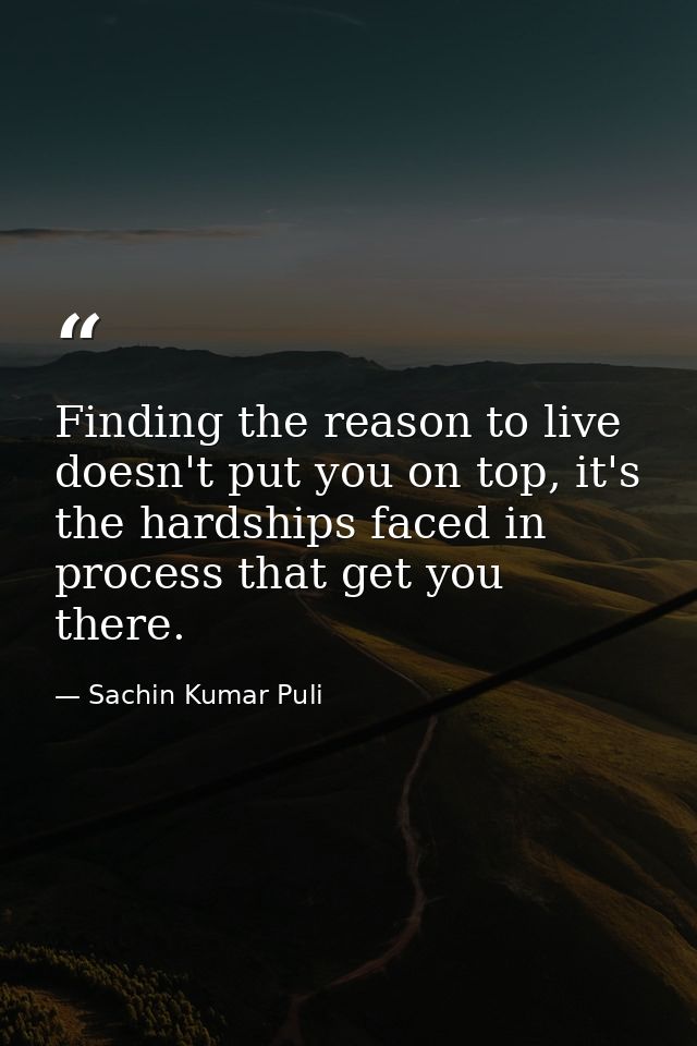 Finding the reason to live doesn't put you on top, it's the hardships faced in process that get you there. — Sachin Kumar Puli