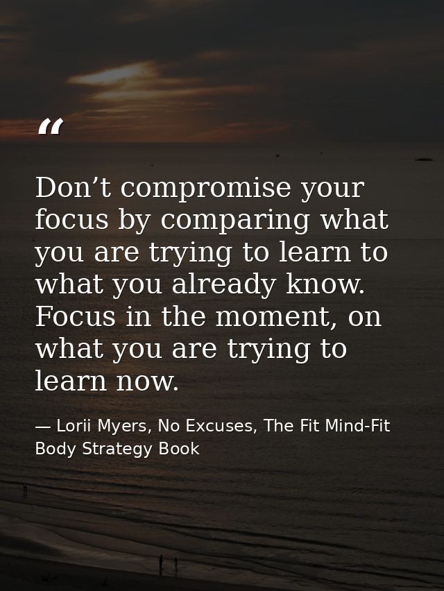 Don’t compromise your focus by comparing what you are trying to learn to what you already know. Focus in the moment, on  — Lorii Myers, No Excuses, The Fit Mind-Fit Body Strategy Book
