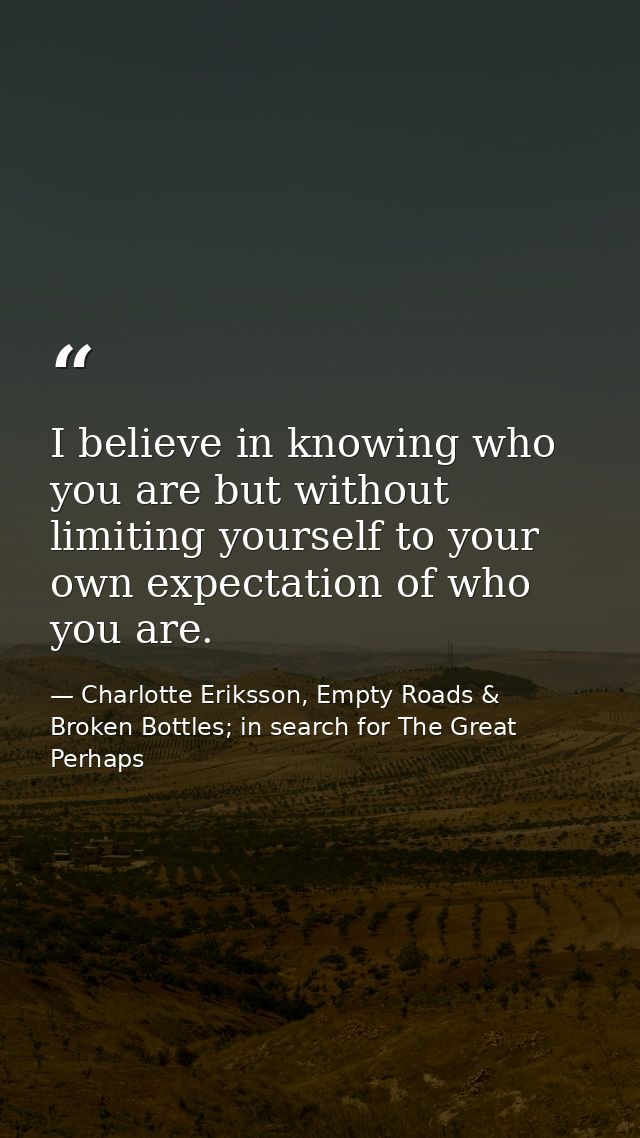I believe in knowing who you are but without limiting yourself to your own expectation of who you are. — Charlotte Eriksson, Empty Roads & Broken Bottles; in search for The Great Perhaps