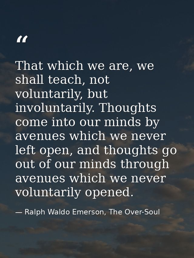 That which we are, we shall teach, not voluntarily, but involuntarily. Thoughts come into our minds by avenues which we  — Ralph Waldo Emerson, The Over-Soul