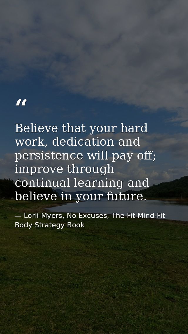 Believe that your hard work, dedication and persistence will pay off; improve through continual learning and believe in  — Lorii Myers, No Excuses, The Fit Mind-Fit Body Strategy Book