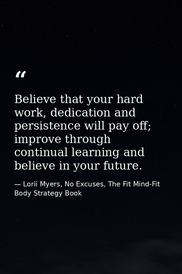 Believe that your hard work, dedication and persistence will pay off; improve through continual learning and believe in  — Lorii Myers, No Excuses, The Fit Mind-Fit Body Strategy Book