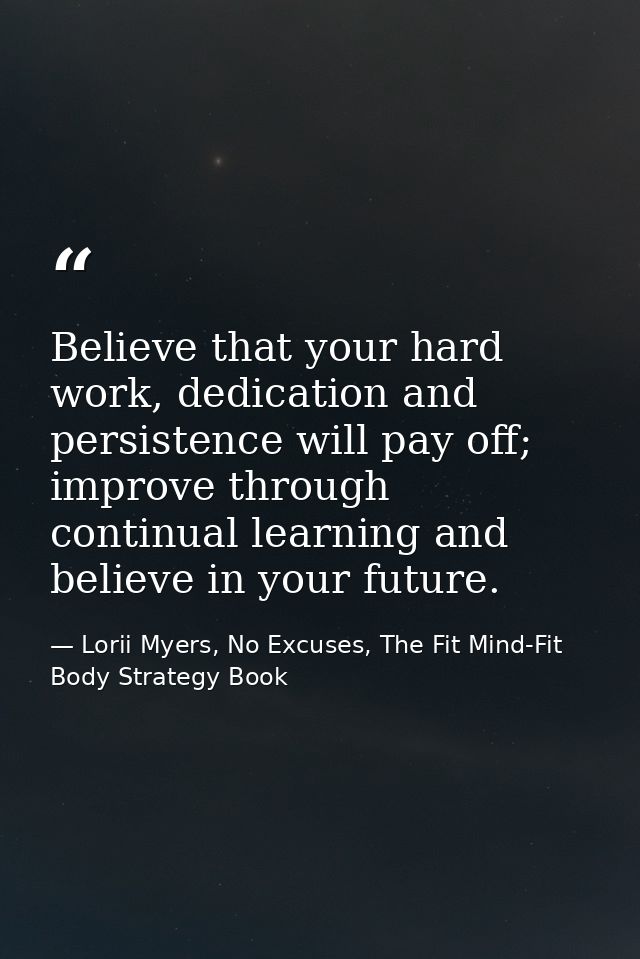 Believe that your hard work, dedication and persistence will pay off; improve through continual learning and believe in  — Lorii Myers, No Excuses, The Fit Mind-Fit Body Strategy Book