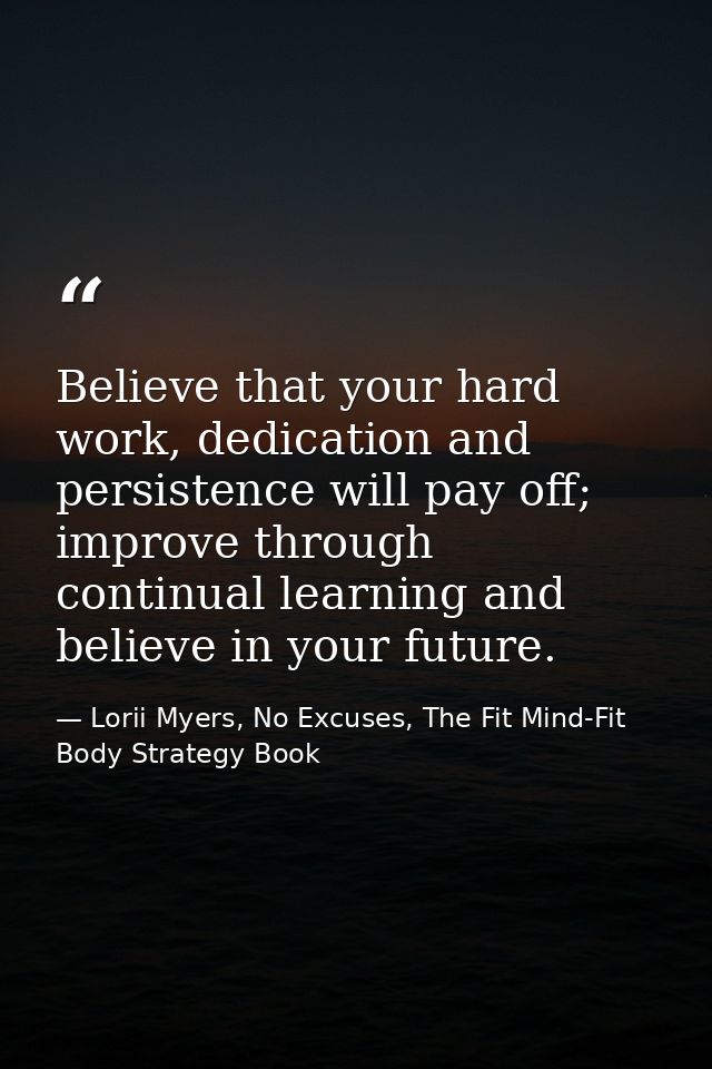 Believe that your hard work, dedication and persistence will pay off; improve through continual learning and believe in  — Lorii Myers, No Excuses, The Fit Mind-Fit Body Strategy Book