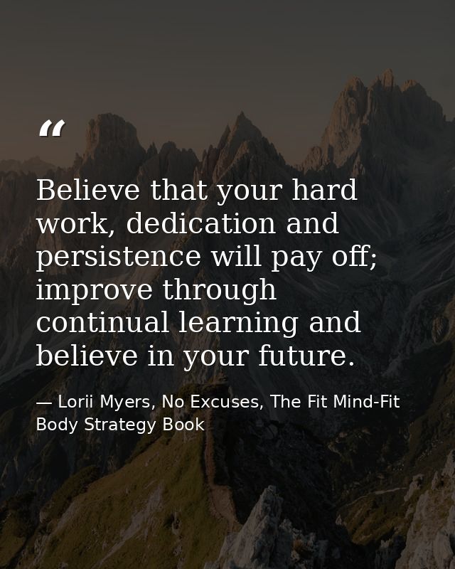 Believe that your hard work, dedication and persistence will pay off; improve through continual learning and believe in  — Lorii Myers, No Excuses, The Fit Mind-Fit Body Strategy Book