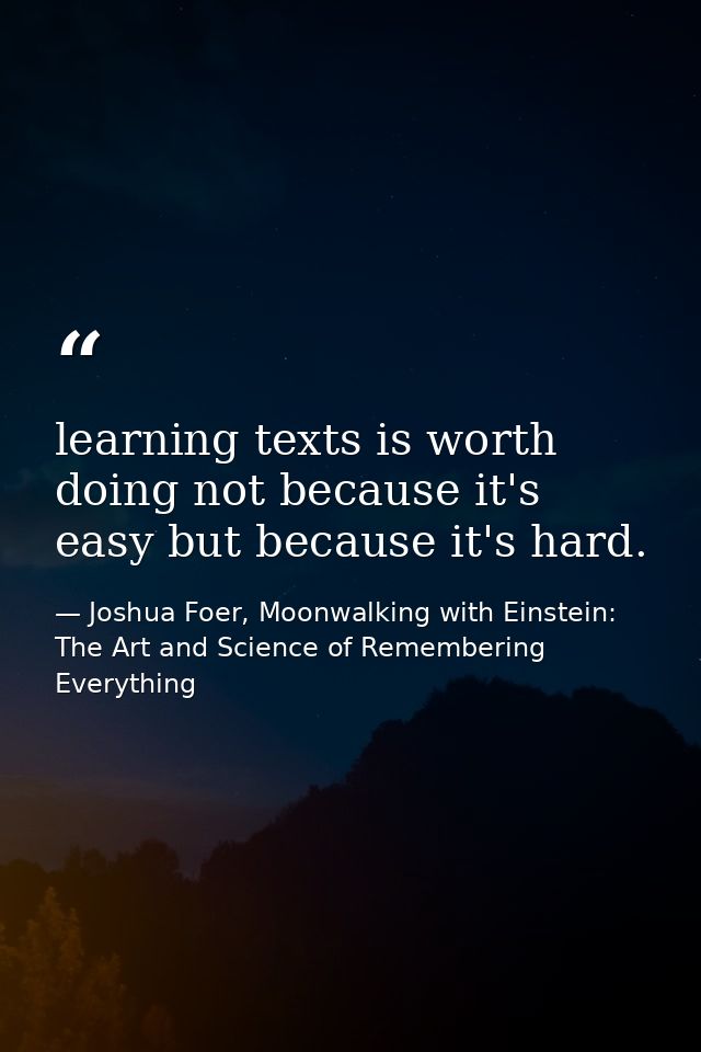 learning texts is worth doing not because it's easy but because it's hard. — Joshua Foer, Moonwalking with Einstein: The Art and Science of Remembering Everything
