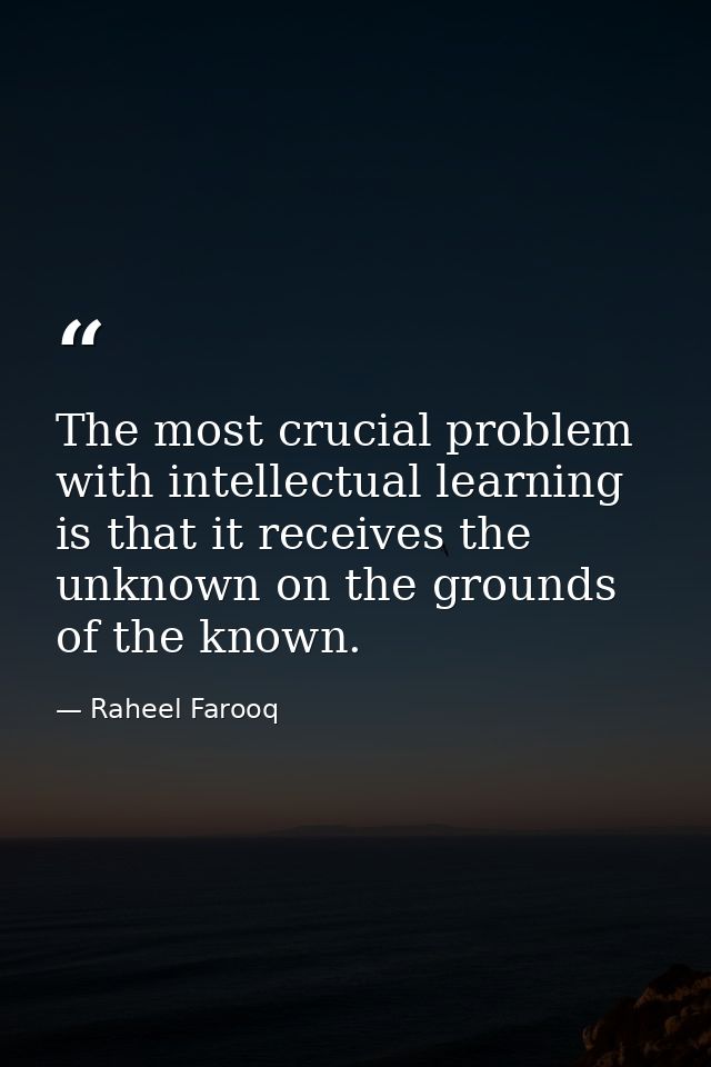 The most crucial problem with intellectual learning is that it receives the unknown on the grounds of the known. — Raheel Farooq