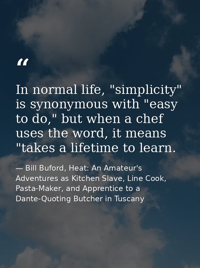 In normal life, "simplicity" is synonymous with "easy to do," but when a chef uses the word, it means "takes a lifetime  — Bill Buford, Heat: An Amateur's Adventures as Kitchen Slave, Line Cook, Pasta-Maker, and Apprentice to a Dante-Quoting Butcher in Tuscany