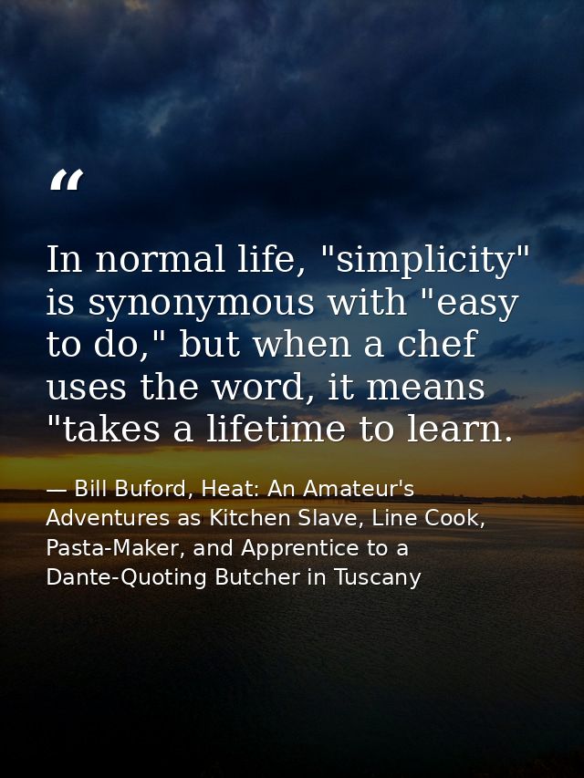 In normal life, "simplicity" is synonymous with "easy to do," but when a chef uses the word, it means "takes a lifetime  — Bill Buford, Heat: An Amateur's Adventures as Kitchen Slave, Line Cook, Pasta-Maker, and Apprentice to a Dante-Quoting Butcher in Tuscany