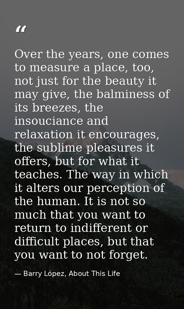 Over the years, one comes to measure a place, too, not just for the beauty it may give, the balminess of its breezes, th — Barry López, About This Life